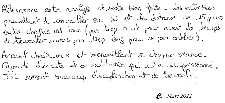 Alternance entre analyse et tests bien faite. Les entretiens permettent de travailler sur soi et la distance de 15 jours entre chaque est bien (pas trop court pour avoir le temps de travailler mais pas trop long pour ne pas oublier). Accueil chaleureux et bienveillant à chaque séance. Capacité d'écoute et de restitution qui m' impressionné. J'ai ressenti beaucoup d'implication et de travail. C. Mars 2022